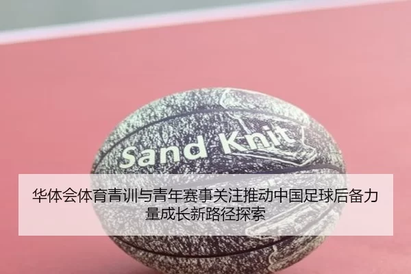 华体会体育青训与青年赛事关注推动中国足球后备力量成长新路径探索