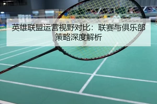 英雄联盟运营视野对比：联赛与俱乐部策略深度解析